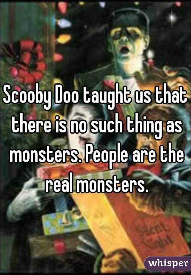 Scooby Doo taught us that there is no such thing as monsters. People are the real monsters.