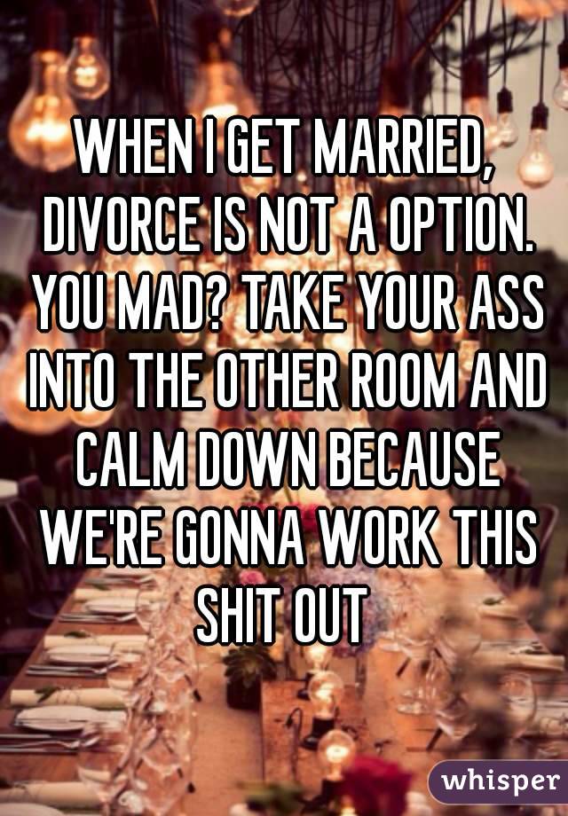 WHEN I GET MARRIED, DIVORCE IS NOT A OPTION. YOU MAD? TAKE YOUR ASS INTO THE OTHER ROOM AND CALM DOWN BECAUSE WE'RE GONNA WORK THIS SHIT OUT 