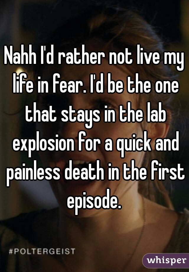 Nahh I'd rather not live my life in fear. I'd be the one that stays in the lab explosion for a quick and painless death in the first episode. 
