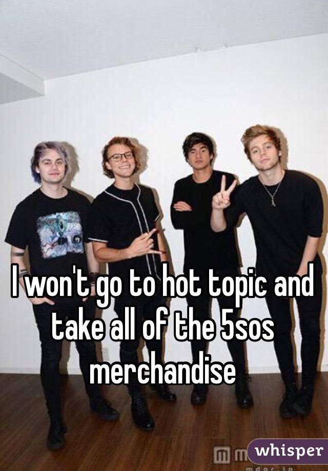 I won't go to hot topic and take all of the 5sos merchandise
