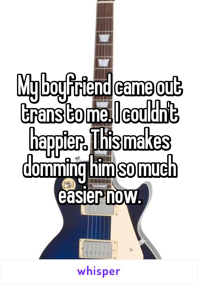 My boyfriend came out trans to me. I couldn't happier. This makes domming him so much easier now.