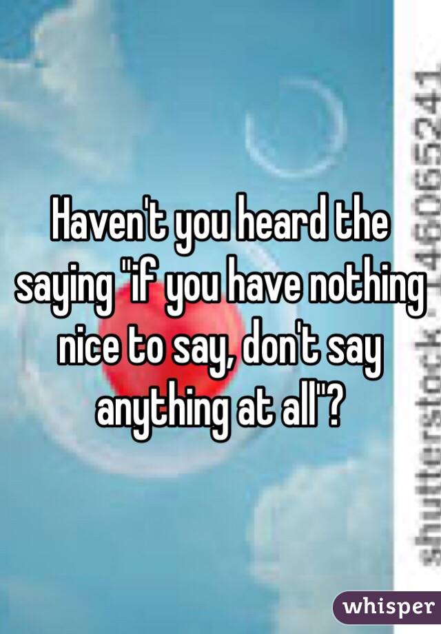 Haven't you heard the saying "if you have nothing nice to say, don't say anything at all"?