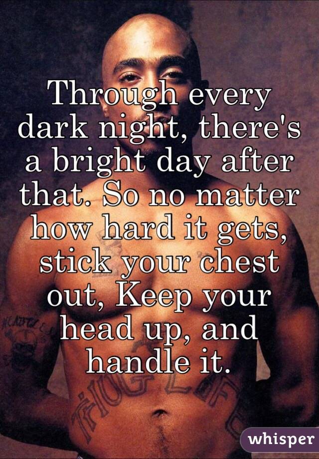 Through every dark night, there's a bright day after that. So no matter how hard it gets, stick your chest out, Keep your head up, and handle it.