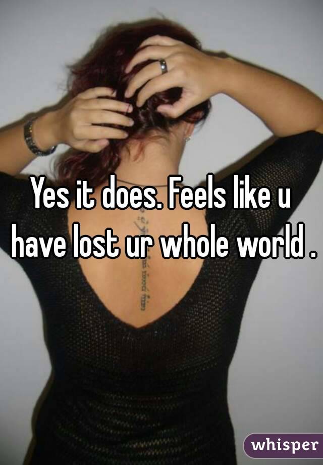Yes it does. Feels like u have lost ur whole world .