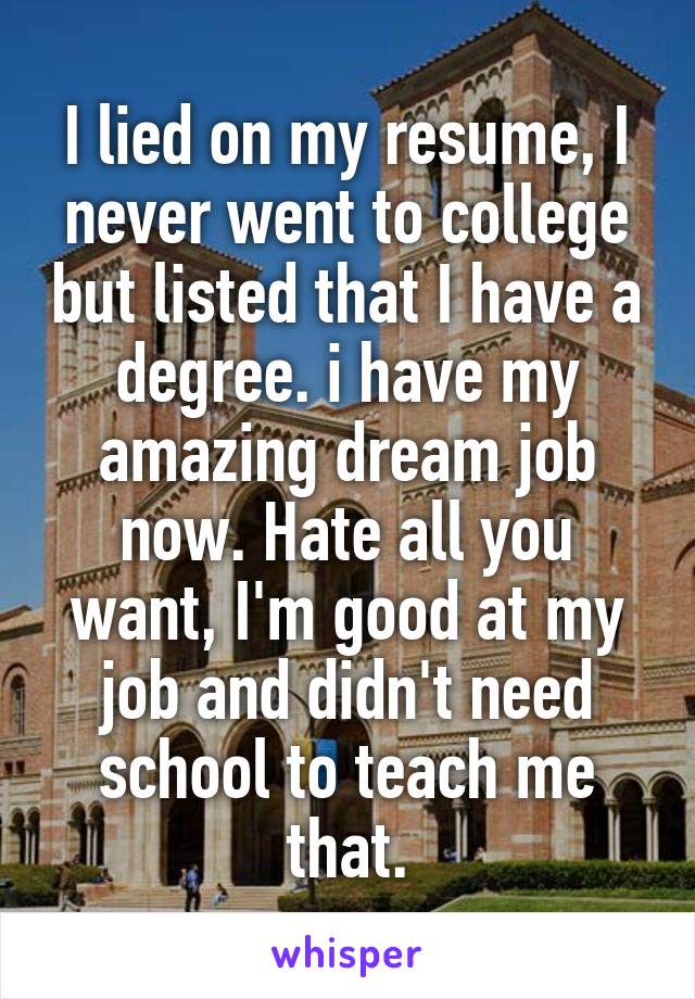 I lied on my resume, I never went to college but listed that I have a degree. i have my amazing dream job now. Hate all you want, I'm good at my job and didn't need school to teach me that.