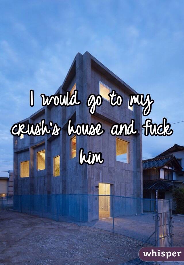 I would go to my crush's house and fuck him 