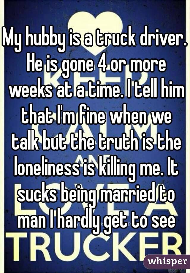 My hubby is a truck driver. He is gone 4 or more weeks at a time. I tell him that I'm fine when we talk but the truth is the loneliness is killing me. It sucks being married to man I hardly get to see