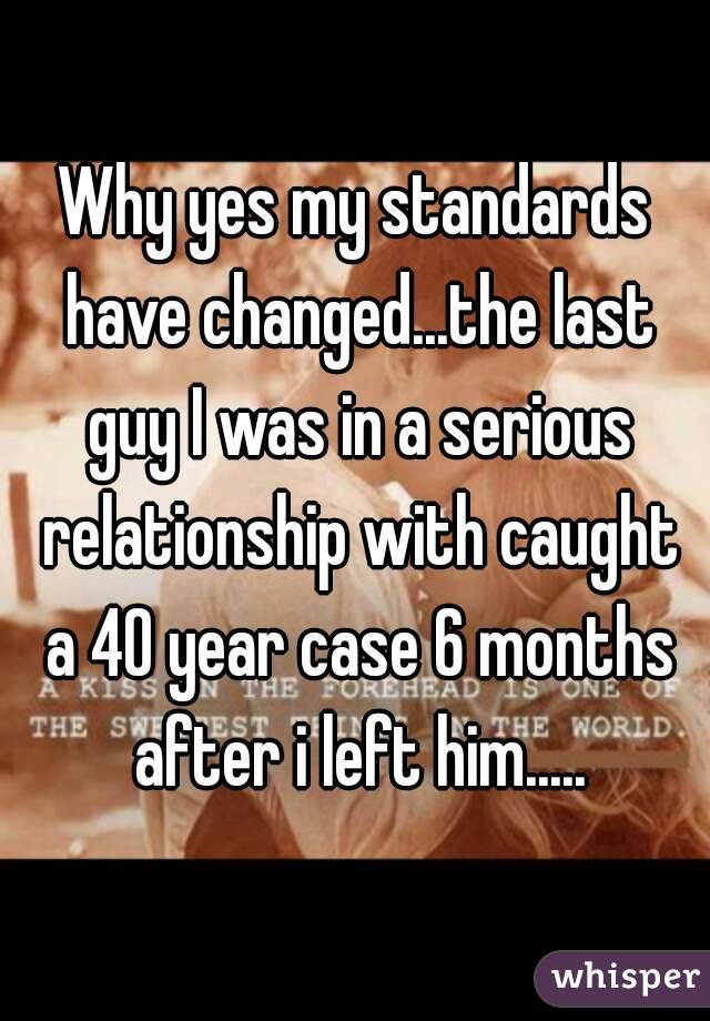 Why yes my standards have changed...the last guy I was in a serious relationship with caught a 40 year case 6 months after i left him.....