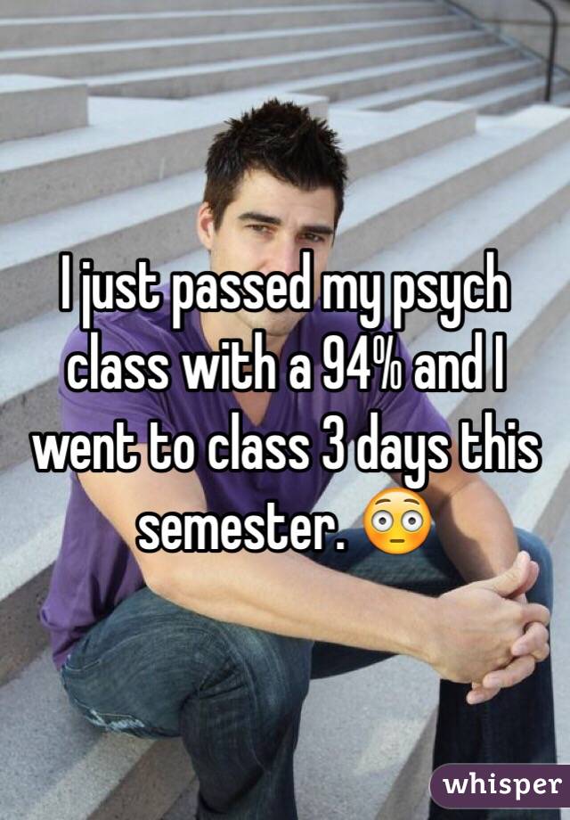 I just passed my psych class with a 94% and I went to class 3 days this semester. 😳