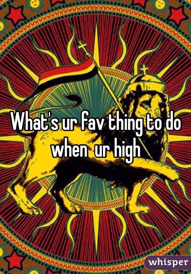 What's ur fav thing to do when  ur high
