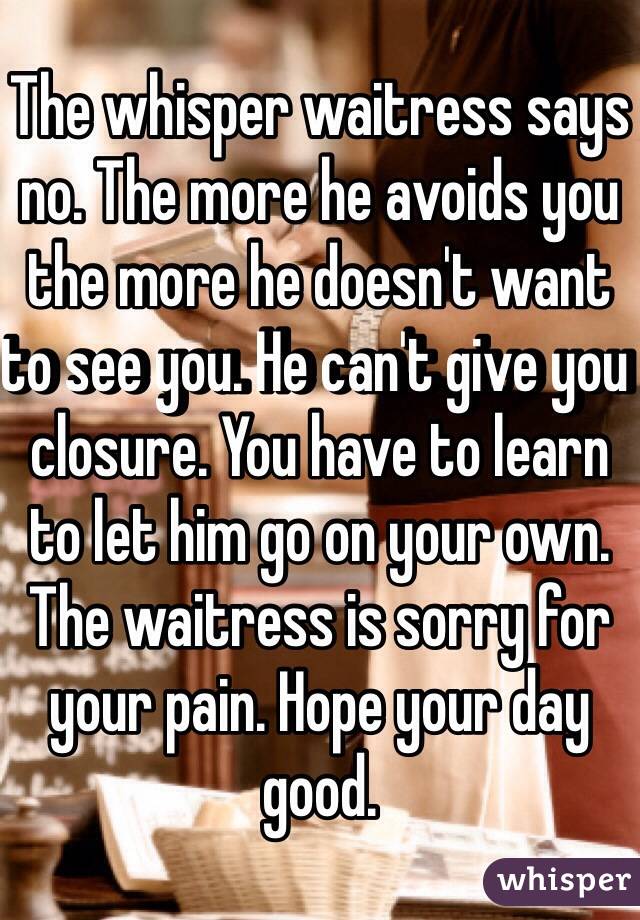 The whisper waitress says no. The more he avoids you the more he doesn't want to see you. He can't give you closure. You have to learn to let him go on your own. The waitress is sorry for your pain. Hope your day good. 