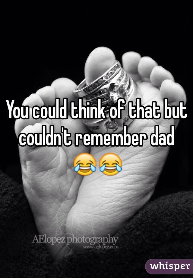 You could think of that but couldn't remember dad 😂😂