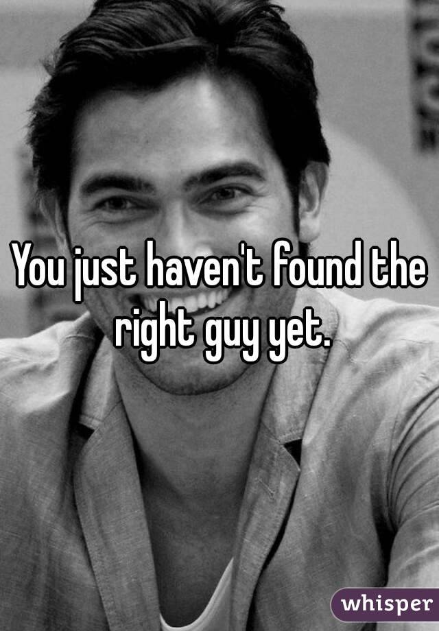 You just haven't found the right guy yet.