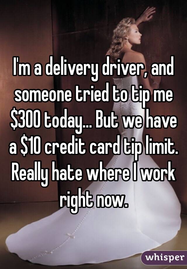 I'm a delivery driver, and someone tried to tip me $300 today... But we have a $10 credit card tip limit. 
Really hate where I work right now. 