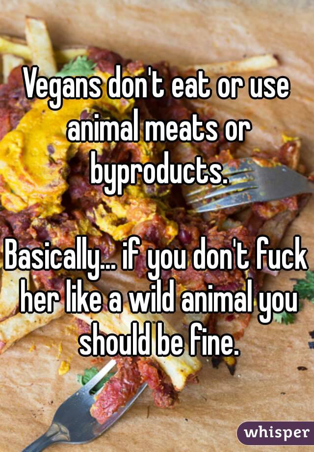 Vegans don't eat or use animal meats or byproducts.

Basically... if you don't fuck her like a wild animal you should be fine.