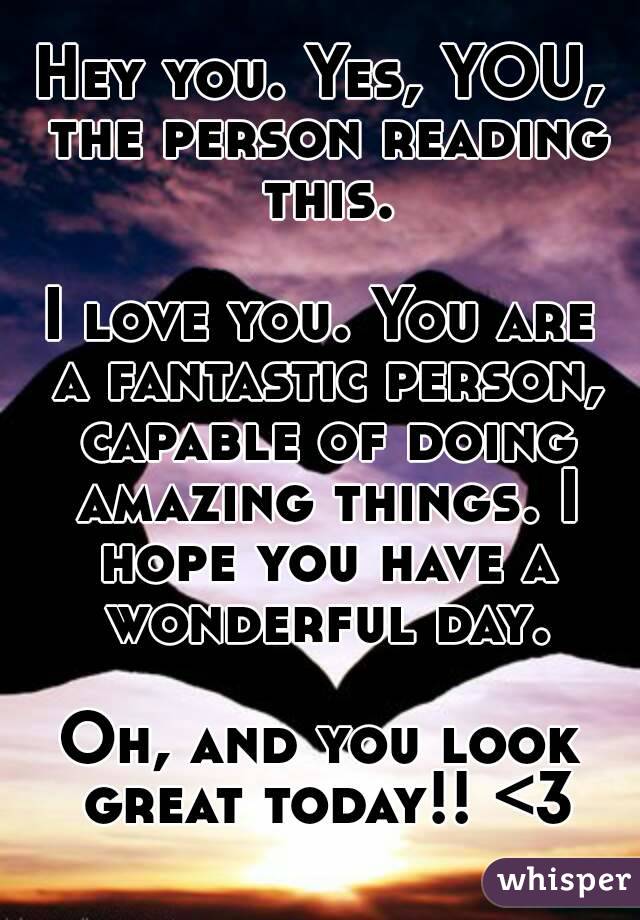 Hey you. Yes, YOU, the person reading this.

I love you. You are a fantastic person, capable of doing amazing things. I hope you have a wonderful day.

Oh, and you look great today!! <3
