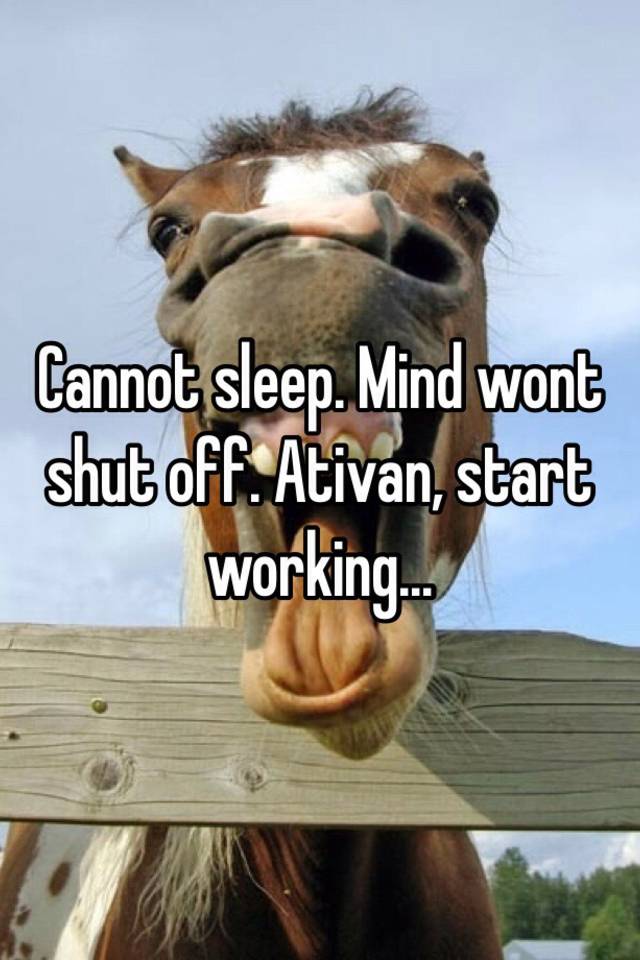 Cannot sleep. Mind wont shut off. Ativan, start working… 