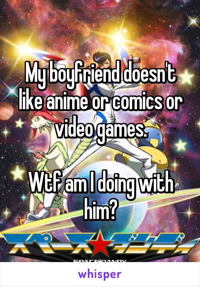 My boyfriend doesn't like anime or comics or video games.

Wtf am I doing with him?