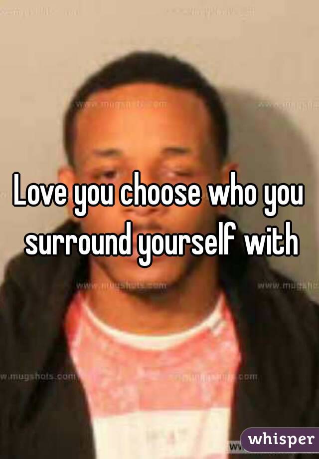 Love you choose who you surround yourself with