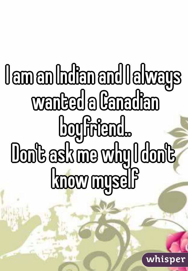 I am an Indian and I always wanted a Canadian boyfriend..
Don't ask me why I don't know myself