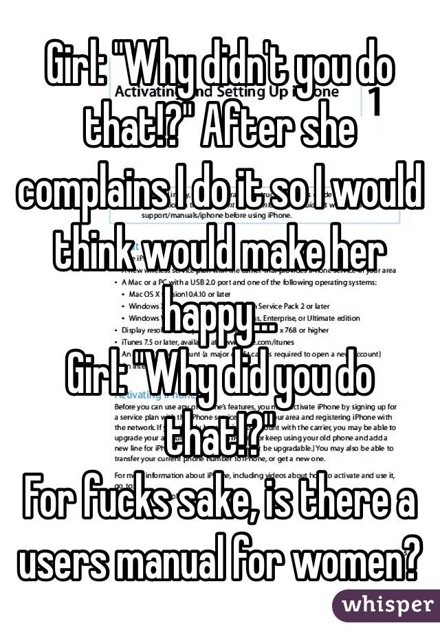 Girl: "Why didn't you do that!?" After she complains I do it so I would think would make her happy... 
Girl: "Why did you do that!?" 
For fucks sake, is there a users manual for women? 
