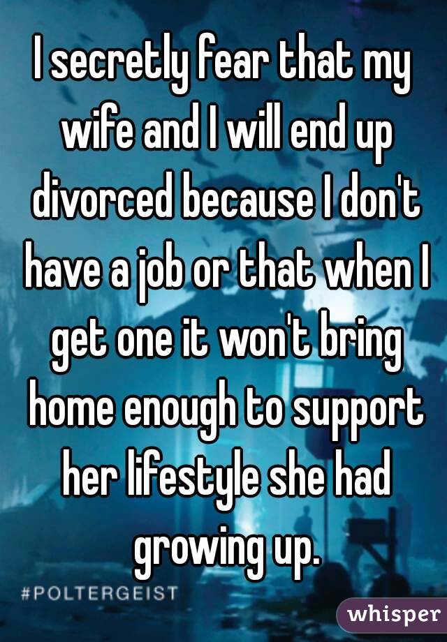 I secretly fear that my wife and I will end up divorced because I don't have a job or that when I get one it won't bring home enough to support her lifestyle she had growing up.