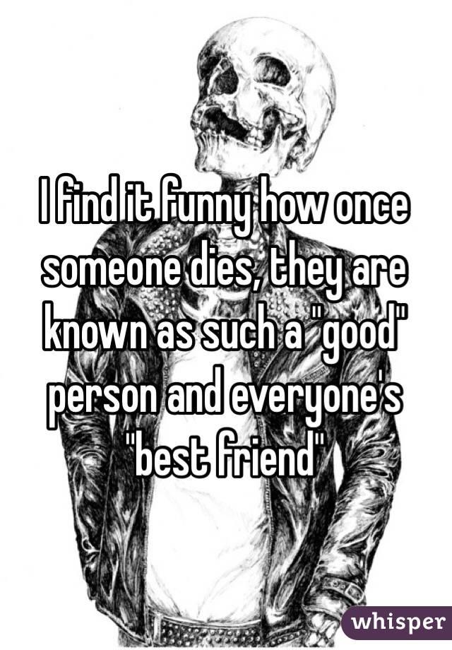 I find it funny how once someone dies, they are known as such a "good" person and everyone's "best friend" 