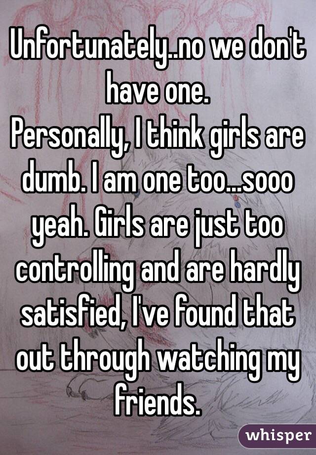 Unfortunately..no we don't have one.
Personally, I think girls are dumb. I am one too...sooo yeah. Girls are just too controlling and are hardly satisfied, I've found that out through watching my friends.