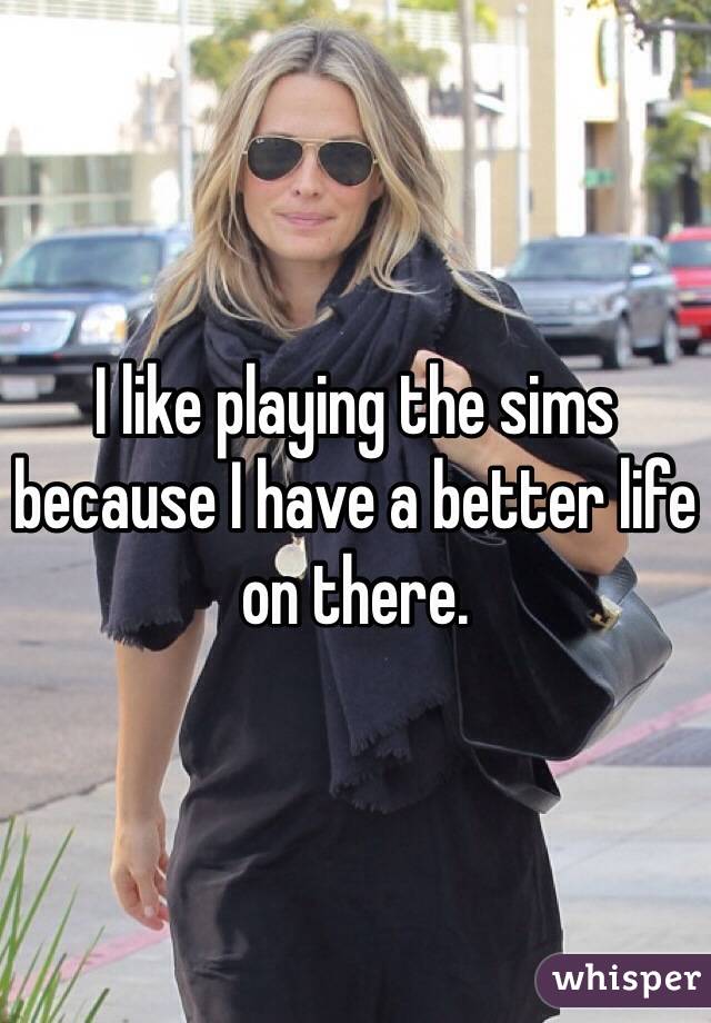 I like playing the sims because I have a better life on there.