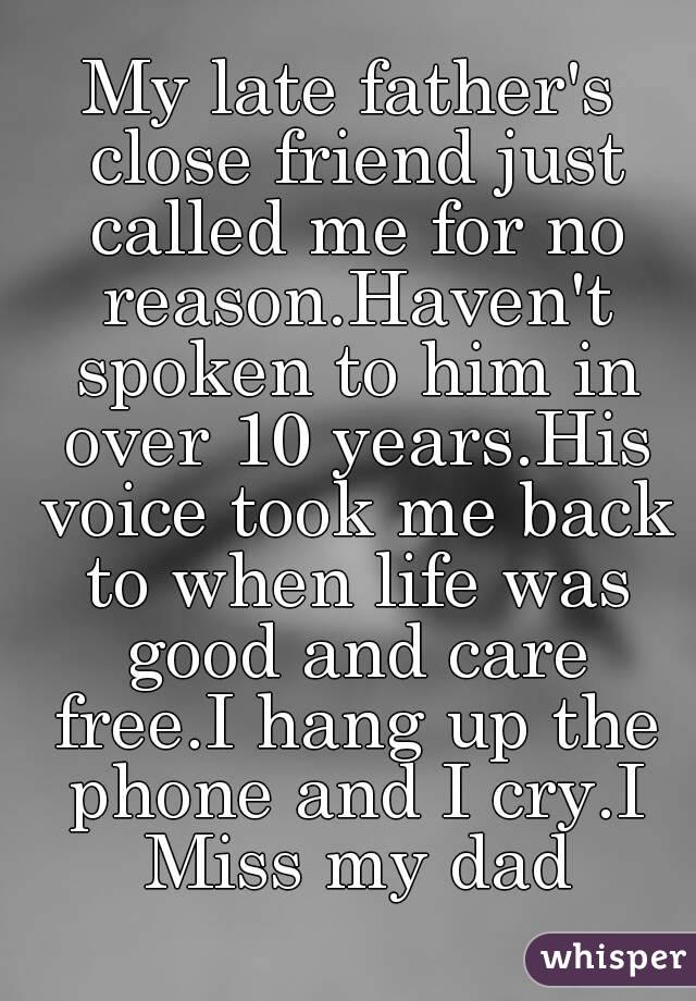 My late father's close friend just called me for no reason.Haven't spoken to him in over 10 years.His voice took me back to when life was good and care free.I hang up the phone and I cry.I Miss my dad