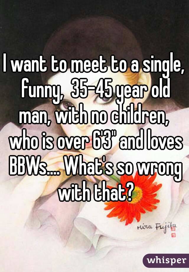 I want to meet to a single, funny,  35-45 year old man, with no children,  who is over 6'3" and loves BBWs.... What's so wrong with that?