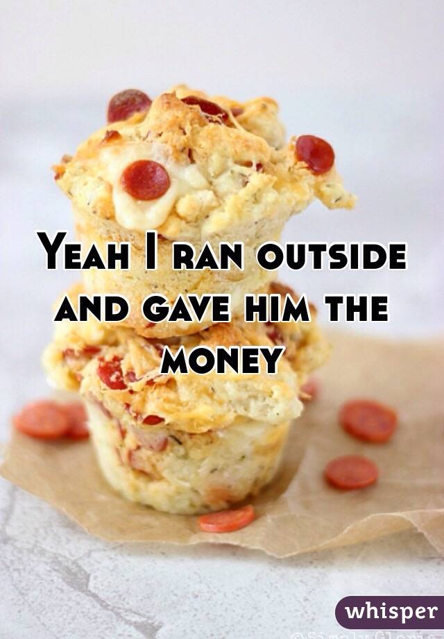 Yeah I ran outside and gave him the money