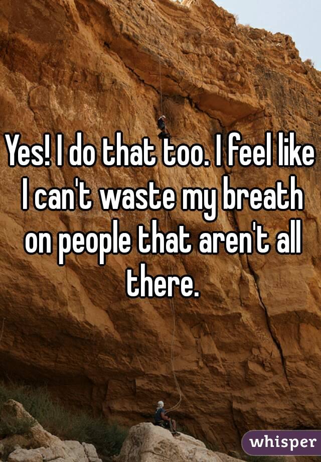 Yes! I do that too. I feel like I can't waste my breath on people that aren't all there.