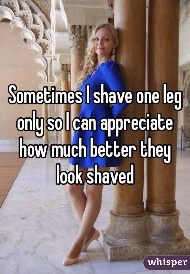 Sometimes I shave one leg only so I can appreciate how much better they look shaved