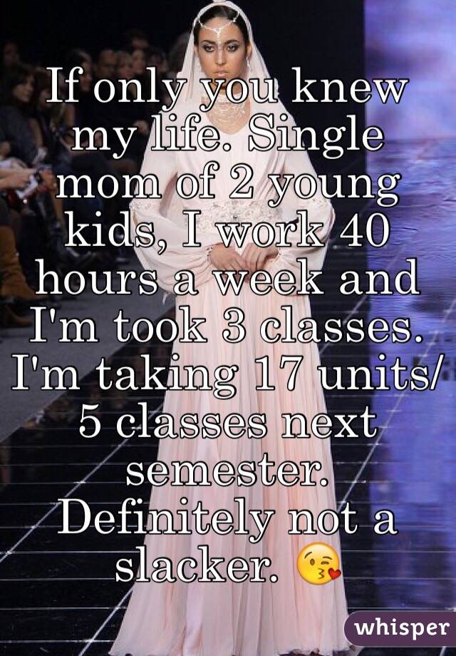 If only you knew my life. Single mom of 2 young kids, I work 40 hours a week and I'm took 3 classes. I'm taking 17 units/5 classes next semester. Definitely not a slacker. 😘