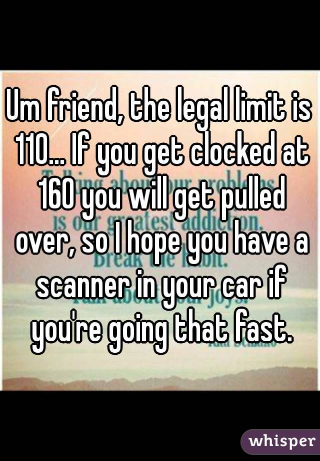 Um friend, the legal limit is 110... If you get clocked at 160 you will get pulled over, so I hope you have a scanner in your car if you're going that fast.