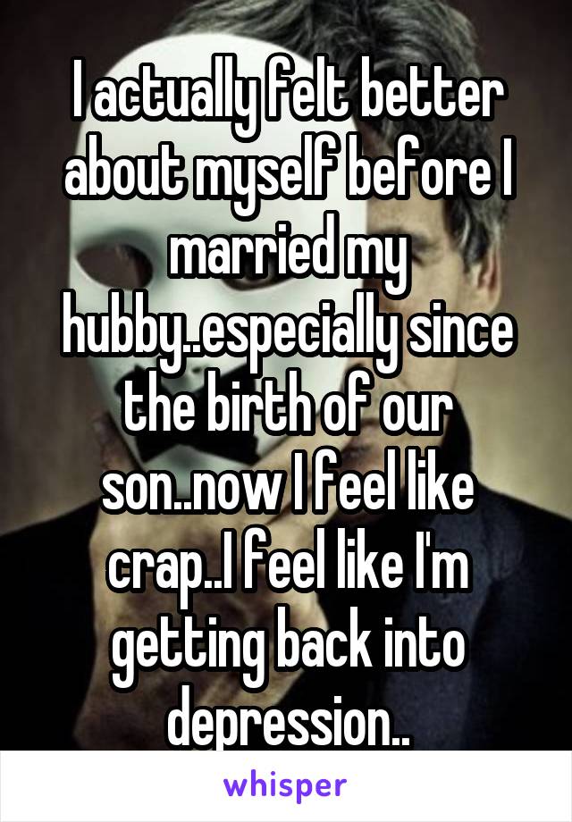 I actually felt better about myself before I married my hubby..especially since the birth of our son..now I feel like crap..I feel like I'm getting back into depression..