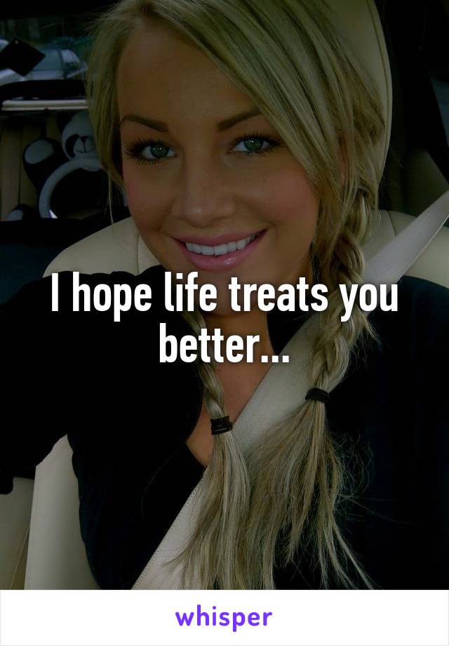 I hope life treats you better...