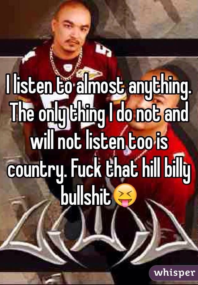I listen to almost anything. The only thing I do not and will not listen too is country. Fuck that hill billy bullshit😝
