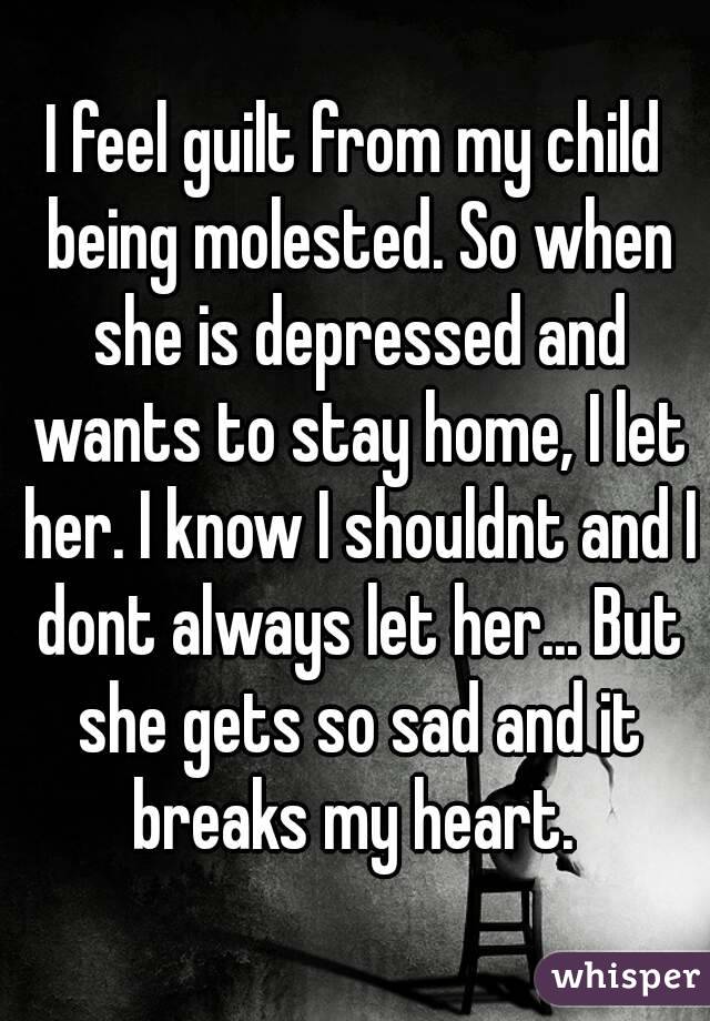 I feel guilt from my child being molested. So when she is depressed and wants to stay home, I let her. I know I shouldnt and I dont always let her... But she gets so sad and it breaks my heart. 