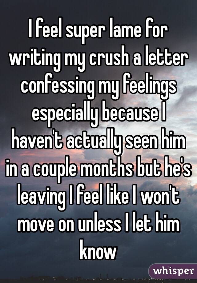 I feel super lame for writing my crush a letter confessing my feelings especially because I haven't actually seen him in a couple months but he's leaving I feel like I won't move on unless I let him know 