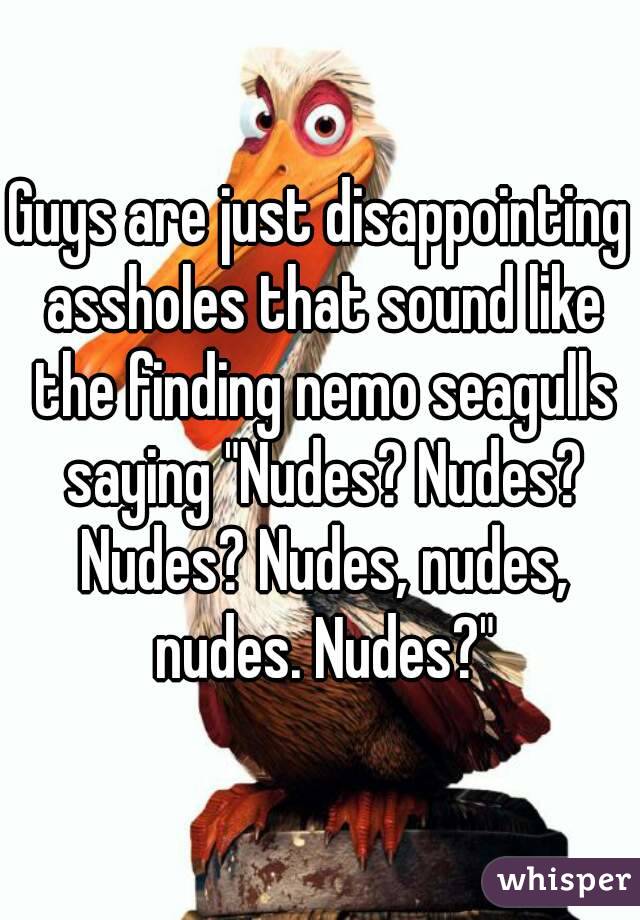 Guys are just disappointing assholes that sound like the finding nemo seagulls saying "Nudes? Nudes? Nudes? Nudes, nudes, nudes. Nudes?"
