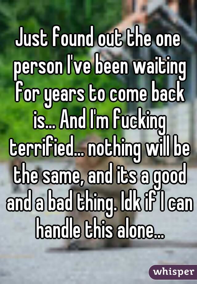 Just found out the one person I've been waiting for years to come back is... And I'm fucking terrified... nothing will be the same, and its a good and a bad thing. Idk if I can handle this alone...