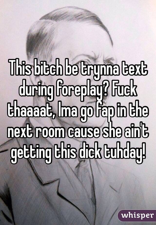 This bitch be trynna text during foreplay? Fuck thaaaat, Ima go fap in the next room cause she ain't getting this dick tuhday!