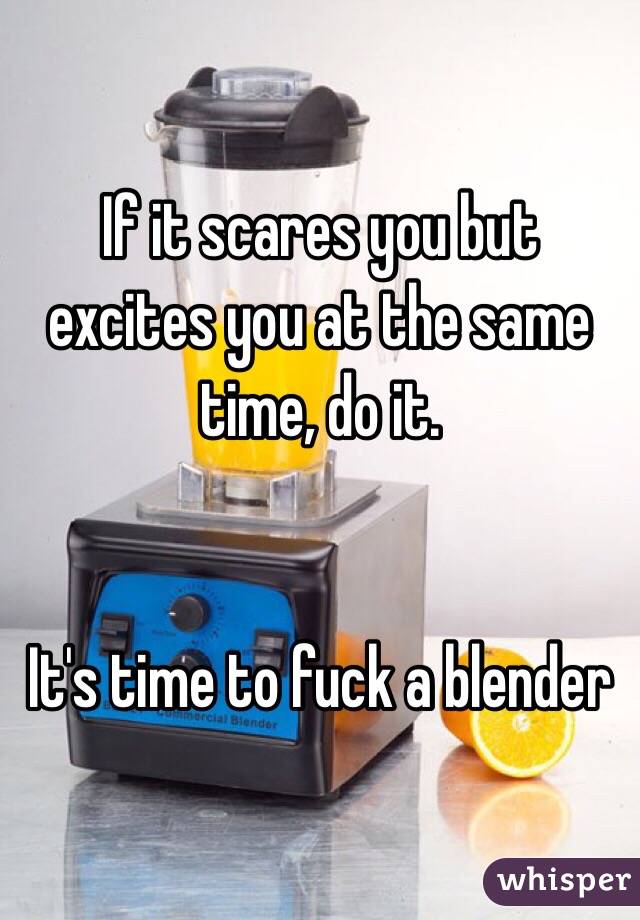 If it scares you but excites you at the same time, do it.


It's time to fuck a blender 