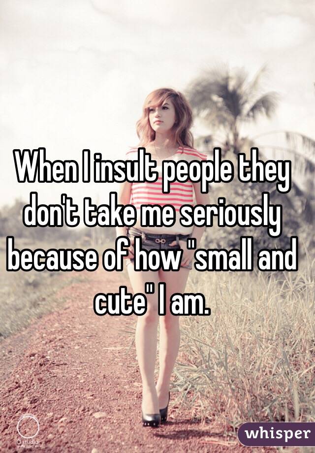 When I insult people they don't take me seriously because of how "small and cute" I am. 