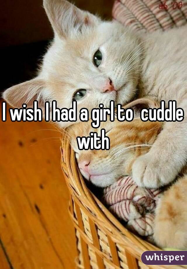 I wish I had a girl to  cuddle with 