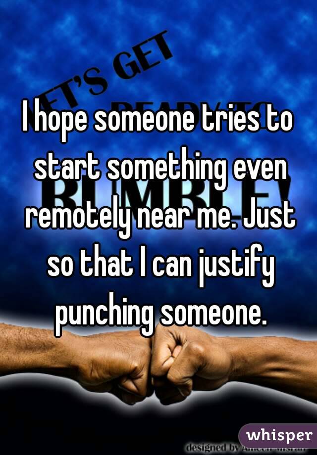 I hope someone tries to start something even remotely near me. Just so that I can justify punching someone.