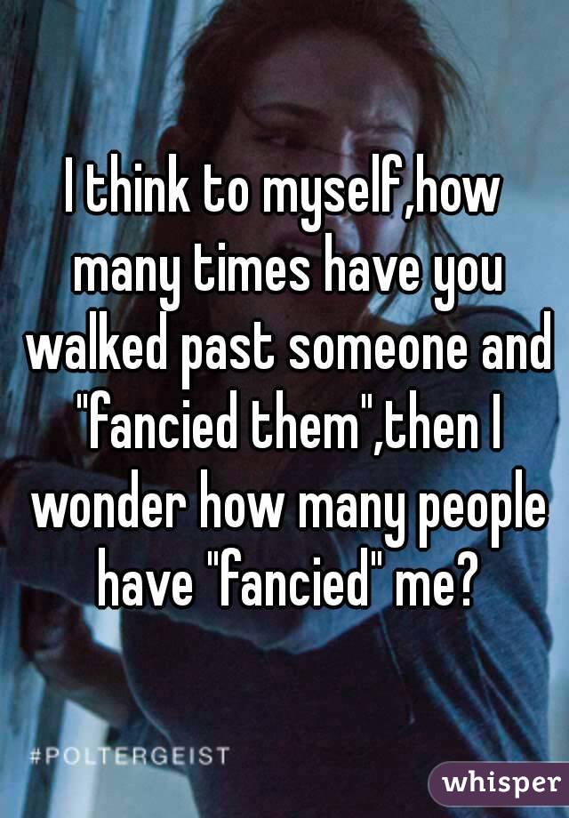 I think to myself,how many times have you walked past someone and "fancied them",then I wonder how many people have "fancied" me?