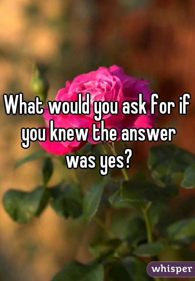 What would you ask for if you knew the answer was yes?